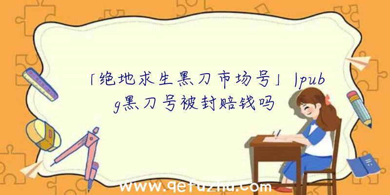 「绝地求生黑刀市场号」|pubg黑刀号被封赔钱吗